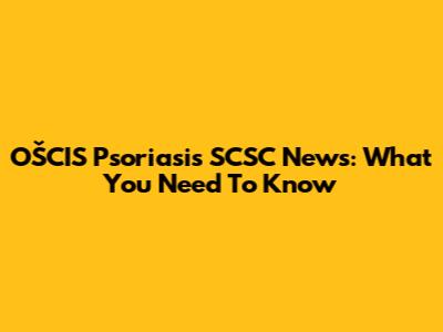 OŠCIS Psoriasis SCSC News: What You Need To Know