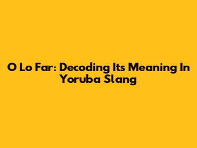 O Lo Far: Decoding Its Meaning In Yoruba Slang