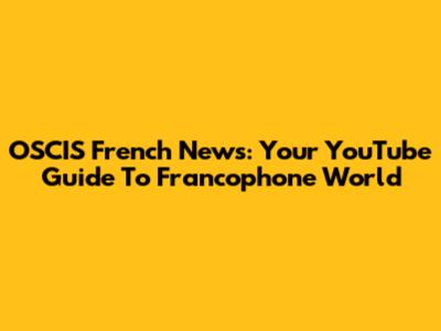 OSCIS French News: Your YouTube Guide To Francophone World