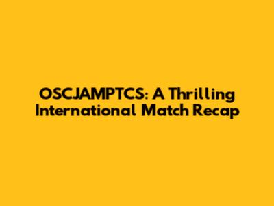 OSCJAMPTCS: A Thrilling International Match Recap
