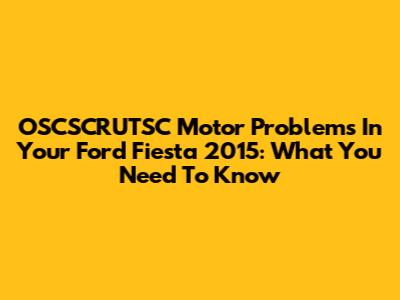 OSCSCRUTSC Motor Problems In Your Ford Fiesta 2015: What You Need To Know