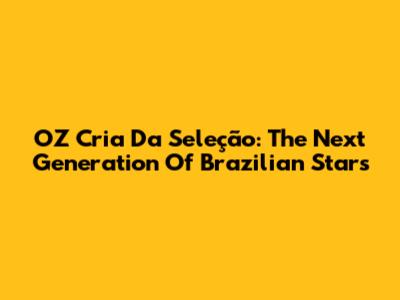 OZ Cria Da Seleção: The Next Generation Of Brazilian Stars