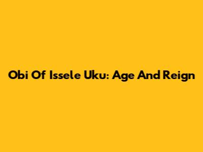 Obi Of Issele Uku: Age And Reign