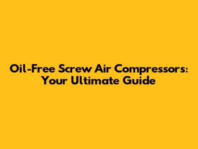 Oil-Free Screw Air Compressors: Your Ultimate Guide