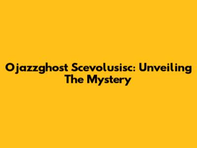 Ojazzghost Scevolusisc: Unveiling The Mystery