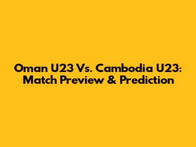 Oman U23 Vs. Cambodia U23: Match Preview & Prediction