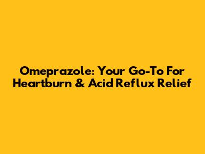 Omeprazole: Your Go-To For Heartburn & Acid Reflux Relief