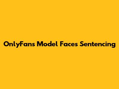 OnlyFans Model Faces Sentencing
