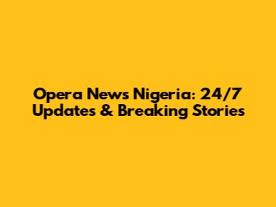Opera News Nigeria: 24/7 Updates & Breaking Stories