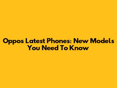 Oppo's Latest Phones: New Models You Need To Know