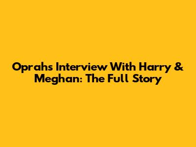 Oprah's Interview With Harry & Meghan: The Full Story