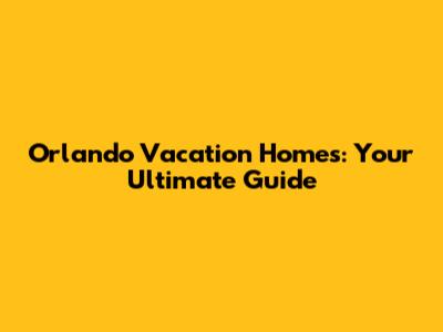 Orlando Vacation Homes: Your Ultimate Guide