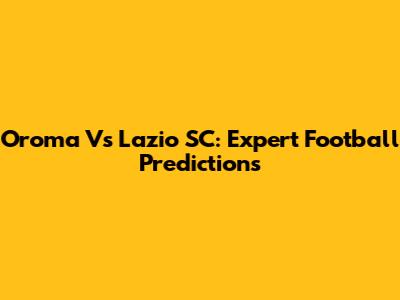Oroma Vs Lazio SC: Expert Football Predictions
