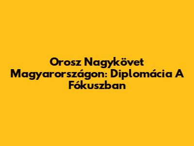 Orosz Nagykövet Magyarországon: Diplomácia A Fókuszban