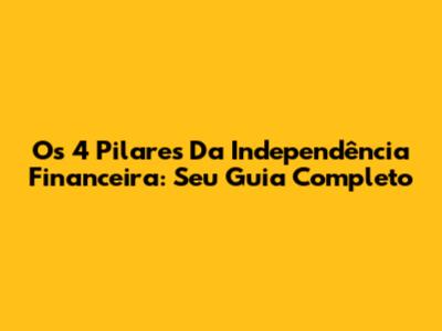 Os 4 Pilares Da Independência Financeira: Seu Guia Completo