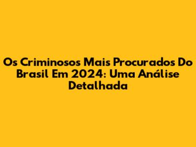 Os Criminosos Mais Procurados Do Brasil Em 2024: Uma Análise Detalhada