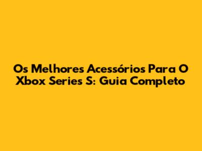 Os Melhores Acessórios Para O Xbox Series S: Guia Completo