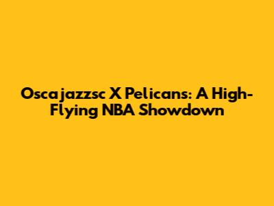 Oscajazzsc X Pelicans: A High-Flying NBA Showdown