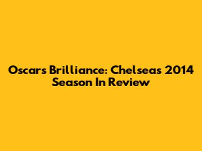 Oscar's Brilliance: Chelsea's 2014 Season In Review