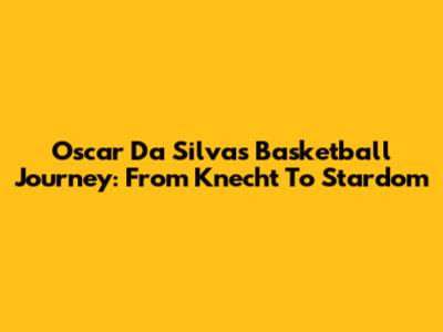 Oscar Da Silva's Basketball Journey: From Knecht To Stardom