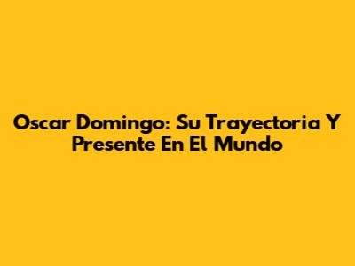 Oscar Domingo: Su Trayectoria Y Presente En El Mundo