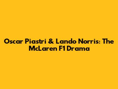 Oscar Piastri & Lando Norris: The McLaren F1 Drama