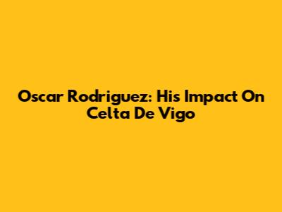 Oscar Rodriguez: His Impact On Celta De Vigo