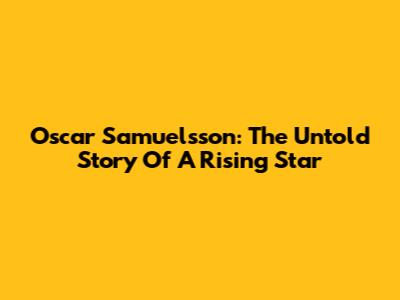 Oscar Samuelsson: The Untold Story Of A Rising Star
