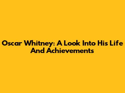 Oscar Whitney: A Look Into His Life And Achievements