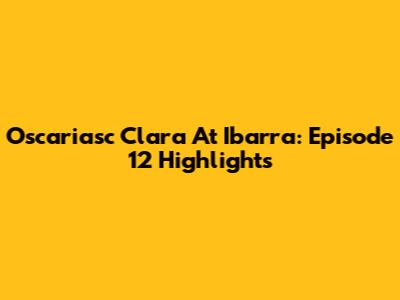 Oscariasc Clara At Ibarra: Episode 12 Highlights