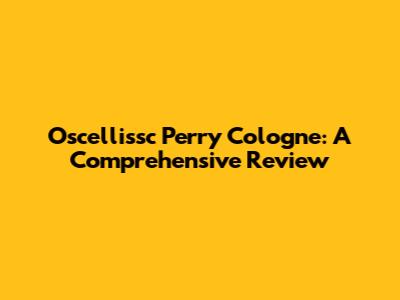 Oscellissc Perry Cologne: A Comprehensive Review