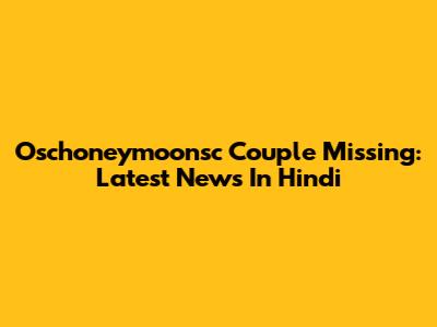 Oschoneymoonsc Couple Missing: Latest News In Hindi