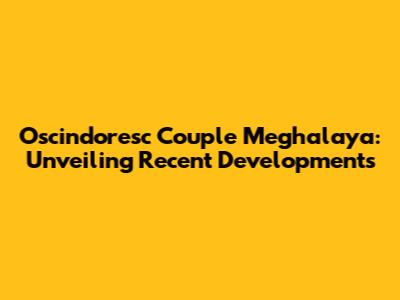 Oscindoresc Couple Meghalaya: Unveiling Recent Developments