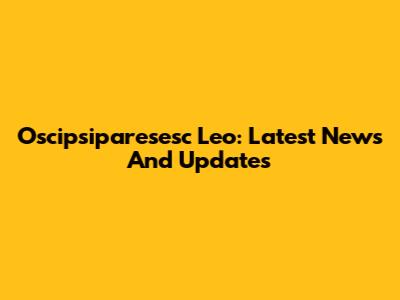 Oscipsiparesesc Leo: Latest News And Updates