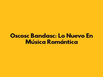 Oscosc Bandasc: Lo Nuevo En Música Romántica