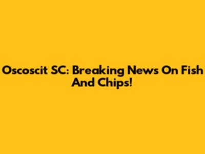 Oscoscit SC: Breaking News On Fish And Chips!