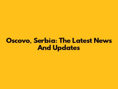 Oscovo, Serbia: The Latest News And Updates