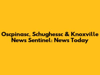 Oscpinasc, Schughessc & Knoxville News Sentinel: News Today