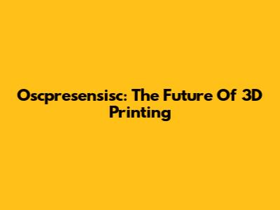 Oscpresensisc: The Future Of 3D Printing