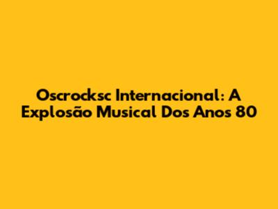 Oscrocksc Internacional: A Explosão Musical Dos Anos 80