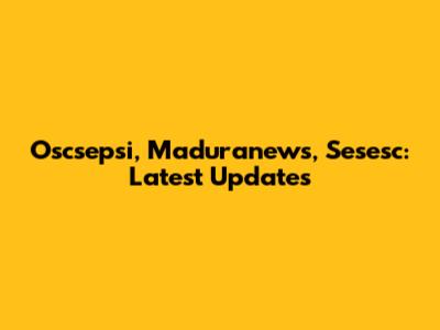 Oscsepsi, Maduranews, Sesesc: Latest Updates
