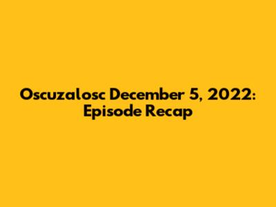Oscuzalosc December 5, 2022: Episode Recap