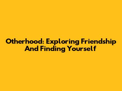 Otherhood: Exploring Friendship And Finding Yourself