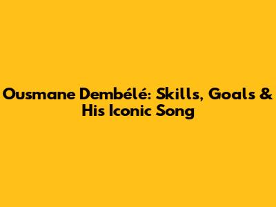 Ousmane Dembélé: Skills, Goals & His Iconic Song