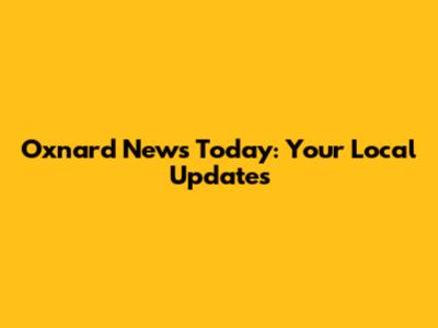 Oxnard News Today: Your Local Updates