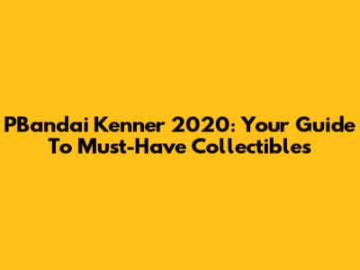 PBandai Kenner 2020: Your Guide To Must-Have Collectibles