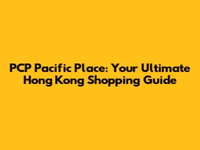 PCP Pacific Place: Your Ultimate Hong Kong Shopping Guide