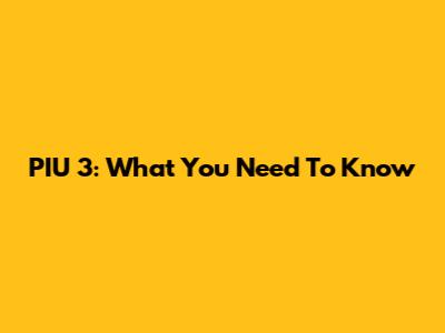 PIU 3: What You Need To Know