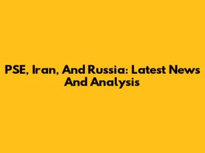 PSE, Iran, And Russia: Latest News And Analysis
