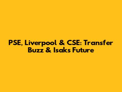 PSE, Liverpool & CSE: Transfer Buzz & Isak's Future